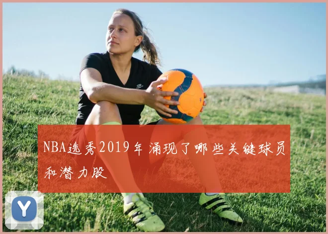 NBA选秀2019年涌现了哪些关键球员和潜力股