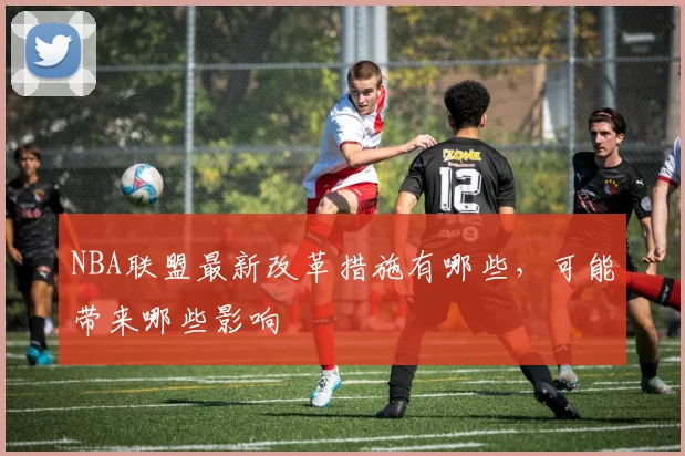 NBA联盟最新改革措施有哪些，可能带来哪些影响
