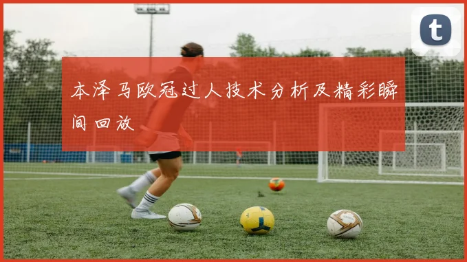 本泽马欧冠过人技术分析及精彩瞬间回放