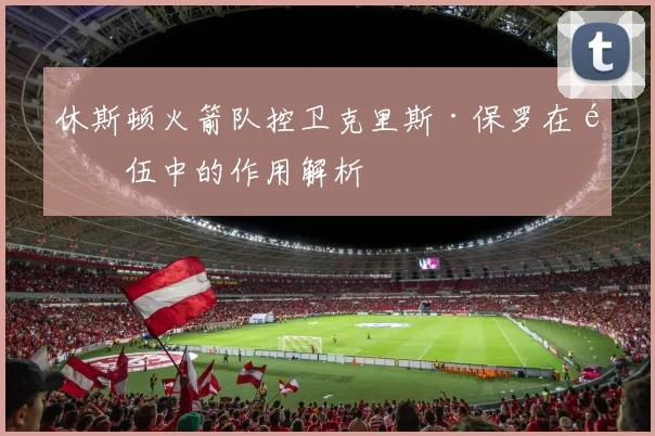 休斯顿火箭队控卫克里斯·保罗在队伍中的作用解析